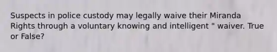 Suspects in police custody may legally waive their Miranda Rights through a voluntary knowing and intelligent " waiver. True or False?