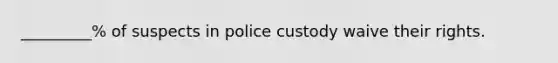 _________% of suspects in police custody waive their rights.