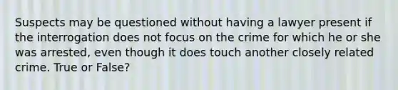 Suspects may be questioned without having a lawyer present if the interrogation does not focus on the crime for which he or she was arrested, even though it does touch another closely related crime. True or False?