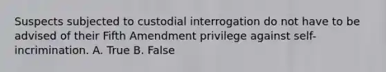 Suspects subjected to custodial interrogation do not have to be advised of their Fifth Amendment privilege against self-incrimination. A. True B. False