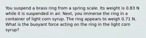 You suspend a brass ring from a spring scale. Its weight is 0.83 N while it is suspended in air. Next, you immerse the ring in a container of light corn syrup. The ring appears to weigh 0.71 N. What is the buoyant force acting on the ring in the light corn syrup?