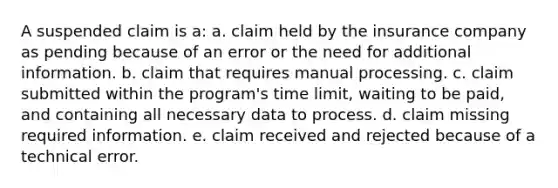 A suspended claim is a: a. claim held by the insurance company as pending because of an error or the need for additional information. b. claim that requires manual processing. c. claim submitted within the program's time limit, waiting to be paid, and containing all necessary data to process. d. claim missing required information. e. claim received and rejected because of a technical error.