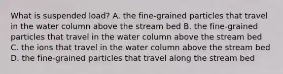 What is suspended load? A. the fine-grained particles that travel in the water column above the stream bed B. the fine-grained particles that travel in the water column above the stream bed C. the ions that travel in the water column above the stream bed D. the fine-grained particles that travel along the stream bed