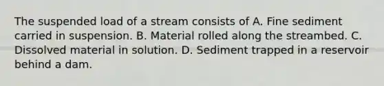 The suspended load of a stream consists of A. Fine sediment carried in suspension. B. Material rolled along the streambed. C. Dissolved material in solution. D. Sediment trapped in a reservoir behind a dam.