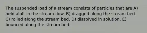 The suspended load of a stream consists of particles that are A) held aloft in the stream flow. B) dragged along the stream bed. C) rolled along the stream bed. D) dissolved in solution. E) bounced along the stream bed.