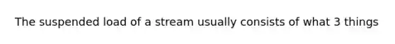 The suspended load of a stream usually consists of what 3 things