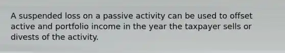 A suspended loss on a passive activity can be used to offset active and portfolio income in the year the taxpayer sells or divests of the activity.