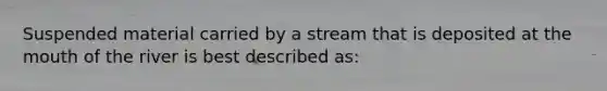 Suspended material carried by a stream that is deposited at the mouth of the river is best described as: