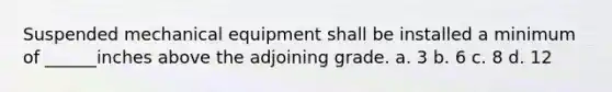 Suspended mechanical equipment shall be installed a minimum of ______inches above the adjoining grade. a. 3 b. 6 c. 8 d. 12