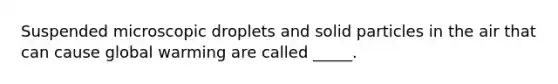 Suspended microscopic droplets and solid particles in the air that can cause global warming are called _____.