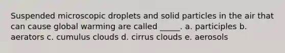 Suspended microscopic droplets and solid particles in the air that can cause global warming are called _____. a. participles b. aerators c. cumulus clouds d. cirrus clouds e. aerosols