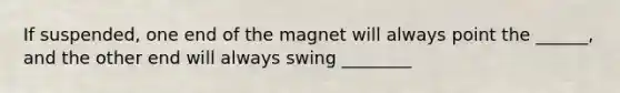 If suspended, one end of the magnet will always point the ______, and the other end will always swing ________