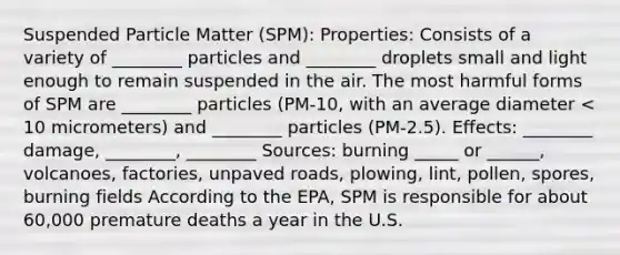 Suspended Particle Matter (SPM): Properties: Consists of a variety of ________ particles and ________ droplets small and light enough to remain suspended in the air. The most harmful forms of SPM are ________ particles (PM-10, with an average diameter < 10 micrometers) and ________ particles (PM-2.5). Effects: ________ damage, ________, ________ Sources: burning _____ or ______, volcanoes, factories, unpaved roads, plowing, lint, pollen, spores, burning fields According to the EPA, SPM is responsible for about 60,000 premature deaths a year in the U.S.