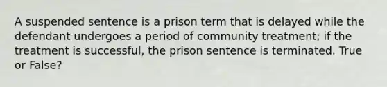 A suspended sentence is a prison term that is delayed while the defendant undergoes a period of community treatment; if the treatment is successful, the prison sentence is terminated. True or False?