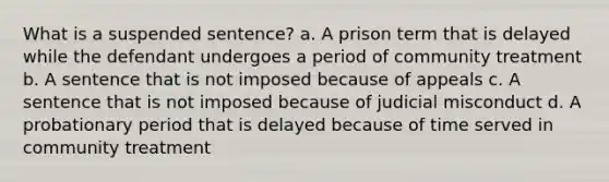 What is a suspended sentence? a. A prison term that is delayed while the defendant undergoes a period of community treatment b. A sentence that is not imposed because of appeals c. A sentence that is not imposed because of judicial misconduct d. A probationary period that is delayed because of time served in community treatment