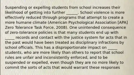 Suspending or expelling students from school increases their likelihood of getting into further ______. School violence is more effectively reduced through programs that attempt to create a more humane climate (American Psychological Association [APA] Zero Tolerance Task Force, 2008). One unintended consequence of zero-tolerance policies is that many students end up with _____ records and contact with the justice system for acts that in the past would have been treated as disciplinary infractions by school officials. This has a disproportionate impact on _____ students, who are more likely than others to report that school rules are unfair and inconsistently enforced, and to be suspended or expelled, even though they are no more likely to commit the sorts of acts that would warrant these responses