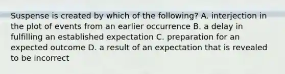 Suspense is created by which of the following? A. interjection in the plot of events from an earlier occurrence B. a delay in fulfilling an established expectation C. preparation for an expected outcome D. a result of an expectation that is revealed to be incorrect