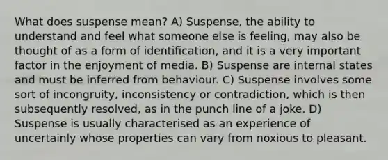 What does suspense mean? A) Suspense, the ability to understand and feel what someone else is feeling, may also be thought of as a form of identification, and it is a very important factor in the enjoyment of media. B) Suspense are internal states and must be inferred from behaviour. C) Suspense involves some sort of incongruity, inconsistency or contradiction, which is then subsequently resolved, as in the punch line of a joke. D) Suspense is usually characterised as an experience of uncertainly whose properties can vary from noxious to pleasant.