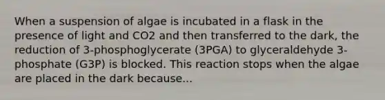 When a suspension of algae is incubated in a flask in the presence of light and CO2 and then transferred to the dark, the reduction of 3-phosphoglycerate (3PGA) to glyceraldehyde 3-phosphate (G3P) is blocked. This reaction stops when the algae are placed in the dark because...