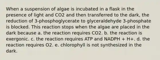 When a suspension of algae is incubated in a flask in the presence of light and CO2 and then transferred to the dark, the reduction of 3-phosphoglycerate to glyceraldehyde 3-phosphate is blocked. This reaction stops when the algae are placed in the dark because a. the reaction requires CO2. b. the reaction is exergonic. c. the reaction requires ATP and NADPH + H+. d. the reaction requires O2. e. chlorophyll is not synthesized in the dark.