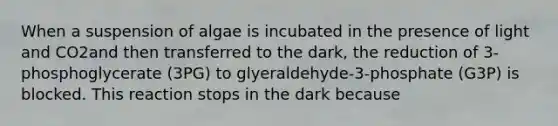 When a suspension of algae is incubated in the presence of light and CO2and then transferred to the dark, the reduction of 3-phosphoglycerate (3PG) to glyeraldehyde-3-phosphate (G3P) is blocked. This reaction stops in the dark because