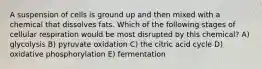 A suspension of cells is ground up and then mixed with a chemical that dissolves fats. Which of the following stages of cellular respiration would be most disrupted by this chemical? A) glycolysis B) pyruvate oxidation C) the citric acid cycle D) oxidative phosphorylation E) fermentation