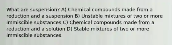 What are suspension? A) Chemical compounds made from a reduction and a suspension B) Unstable mixtures of two or more immiscible substances C) Chemical compounds made from a reduction and a solution D) Stable mixtures of two or more immiscible substances