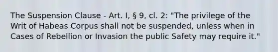 The Suspension Clause - Art. I, § 9, cl. 2: "The privilege of the Writ of Habeas Corpus shall not be suspended, unless when in Cases of Rebellion or Invasion the public Safety may require it."