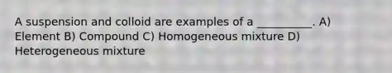 A suspension and colloid are examples of a __________. A) Element B) Compound C) Homogeneous mixture D) Heterogeneous mixture