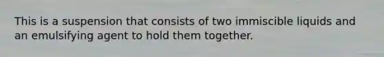 This is a suspension that consists of two immiscible liquids and an emulsifying agent to hold them together.