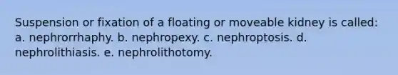 Suspension or fixation of a floating or moveable kidney is called: a. nephrorrhaphy. b. nephropexy. c. nephroptosis. d. nephrolithiasis. e. nephrolithotomy.