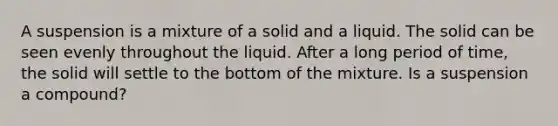 A suspension is a mixture of a solid and a liquid. The solid can be seen evenly throughout the liquid. After a long period of time, the solid will settle to the bottom of the mixture. Is a suspension a compound?