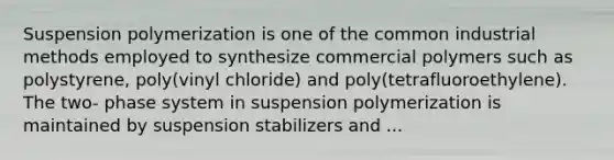 Suspension polymerization is one of the common industrial methods employed to synthesize commercial polymers such as polystyrene, poly(vinyl chloride) and poly(tetrafluoroethylene). The two- phase system in suspension polymerization is maintained by suspension stabilizers and ...