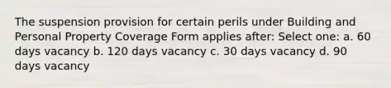 The suspension provision for certain perils under Building and Personal Property Coverage Form applies after: Select one: a. 60 days vacancy b. 120 days vacancy c. 30 days vacancy d. 90 days vacancy