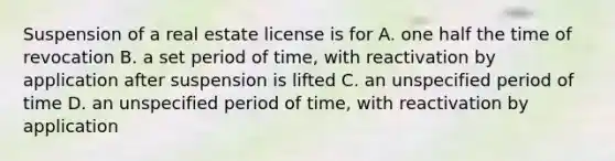 Suspension of a real estate license is for A. one half the time of revocation B. a set period of time, with reactivation by application after suspension is lifted C. an unspecified period of time D. an unspecified period of time, with reactivation by application