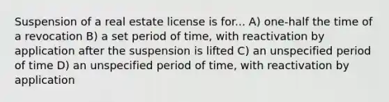 Suspension of a real estate license is for... A) one-half the time of a revocation B) a set period of time, with reactivation by application after the suspension is lifted C) an unspecified period of time D) an unspecified period of time, with reactivation by application