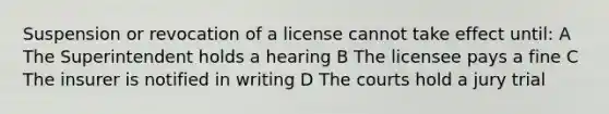 Suspension or revocation of a license cannot take effect until: A The Superintendent holds a hearing B The licensee pays a fine C The insurer is notified in writing D The courts hold a jury trial