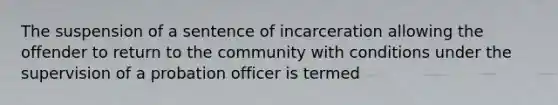 The suspension of a sentence of incarceration allowing the offender to return to the community with conditions under the supervision of a probation officer is termed