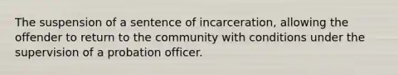 The suspension of a sentence of incarceration, allowing the offender to return to the community with conditions under the supervision of a probation officer.