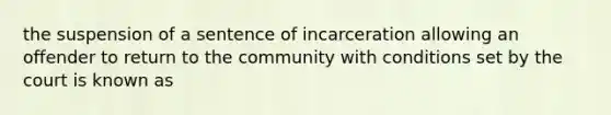 the suspension of a sentence of incarceration allowing an offender to return to the community with conditions set by the court is known as