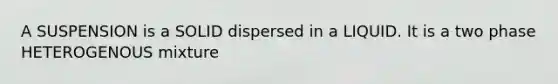 A SUSPENSION is a SOLID dispersed in a LIQUID. It is a two phase HETEROGENOUS mixture