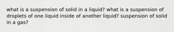 what is a suspension of solid in a liquid? what is a suspension of droplets of one liquid inside of another liquid? suspension of solid in a gas?