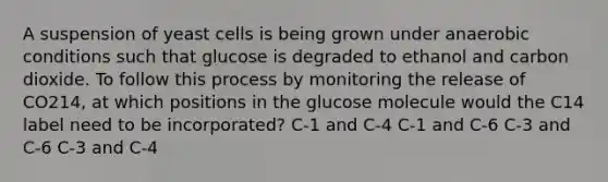 A suspension of yeast cells is being grown under anaerobic conditions such that glucose is degraded to ethanol and carbon dioxide. To follow this process by monitoring the release of CO214, at which positions in the glucose molecule would the C14 label need to be incorporated? C‑1 and C‑4 C‑1 and C‑6 C‑3 and C‑6 C‑3 and C‑4