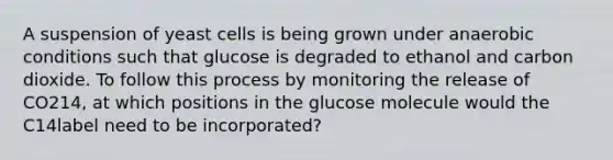 A suspension of yeast cells is being grown under anaerobic conditions such that glucose is degraded to ethanol and carbon dioxide. To follow this process by monitoring the release of CO214, at which positions in the glucose molecule would the C14label need to be incorporated?