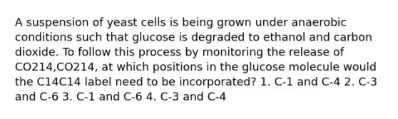 A suspension of yeast cells is being grown under anaerobic conditions such that glucose is degraded to ethanol and carbon dioxide. To follow this process by monitoring the release of CO214,CO214, at which positions in the glucose molecule would the C14C14 label need to be incorporated? 1. C‑1 and C‑4 2. C‑3 and C‑6 3. C‑1 and C‑6 4. C‑3 and C‑4