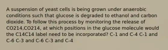 A suspension of yeast cells is being grown under anaerobic conditions such that glucose is degraded to ethanol and carbon dioxide. To follow this process by monitoring the release of CO214,CO214, at which positions in the glucose molecule would the C14C14 label need to be incorporated? C‑1 and C‑4 C‑1 and C‑6 C‑3 and C‑6 C‑3 and C‑4