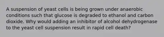 A suspension of yeast cells is being grown under anaerobic conditions such that glucose is degraded to ethanol and carbon dioxide. Why would adding an inhibitor of alcohol dehydrogenase to the yeast cell suspension result in rapid cell death?