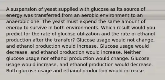 A suspension of yeast supplied with glucose as its source of energy was transferred from an aerobic environment to an anaerobic one. The yeast must expend the same amount of energy to survive in both environments. Which result would you predict for the rate of glucose utilization and the rate of ethanol production after the transfer? Glucose usage would not change, and ethanol production would increase. Glucose usage would decrease, and ethanol production would increase. Neither glucose usage nor ethanol production would change. Glucose usage would increase, and ethanol production would decrease. Both glucose usage and ethanol production would increase.