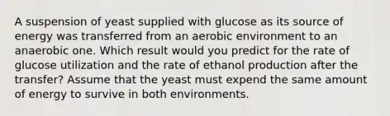 A suspension of yeast supplied with glucose as its source of energy was transferred from an aerobic environment to an anaerobic one. Which result would you predict for the rate of glucose utilization and the rate of ethanol production after the transfer? Assume that the yeast must expend the same amount of energy to survive in both environments.