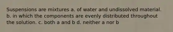 Suspensions are mixtures a. of water and undissolved material. b. in which the components are evenly distributed throughout the solution. c. both a and b d. neither a nor b